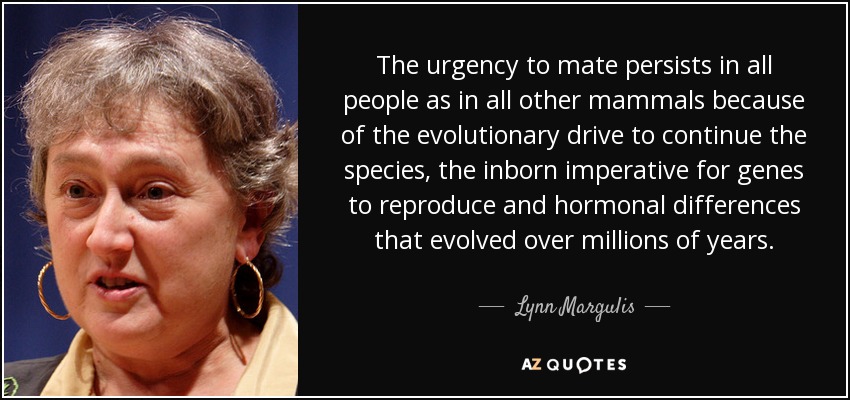 The urgency to mate persists in all people as in all other mammals because of the evolutionary drive to continue the species, the inborn imperative for genes to reproduce and hormonal differences that evolved over millions of years. - Lynn Margulis