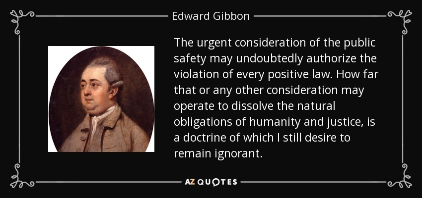 The urgent consideration of the public safety may undoubtedly authorize the violation of every positive law. How far that or any other consideration may operate to dissolve the natural obligations of humanity and justice, is a doctrine of which I still desire to remain ignorant. - Edward Gibbon