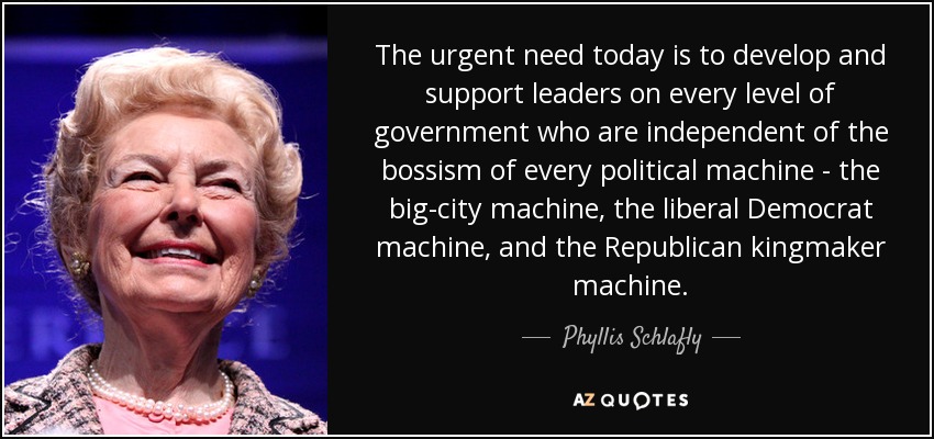 The urgent need today is to develop and support leaders on every level of government who are independent of the bossism of every political machine - the big-city machine, the liberal Democrat machine, and the Republican kingmaker machine. - Phyllis Schlafly