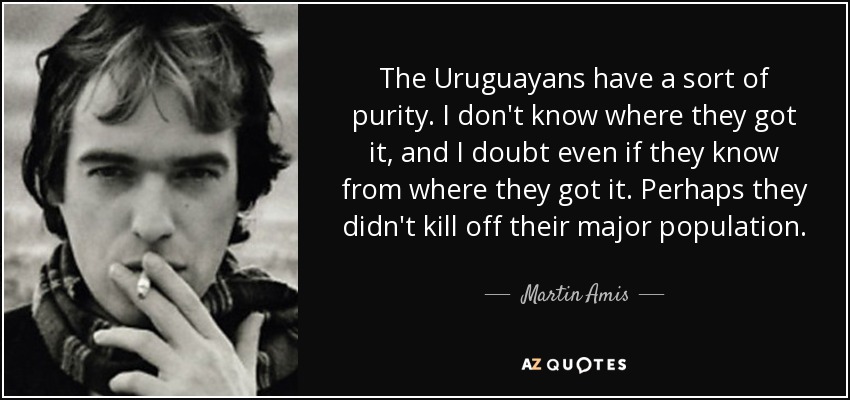 The Uruguayans have a sort of purity. I don't know where they got it, and I doubt even if they know from where they got it. Perhaps they didn't kill off their major population. - Martin Amis