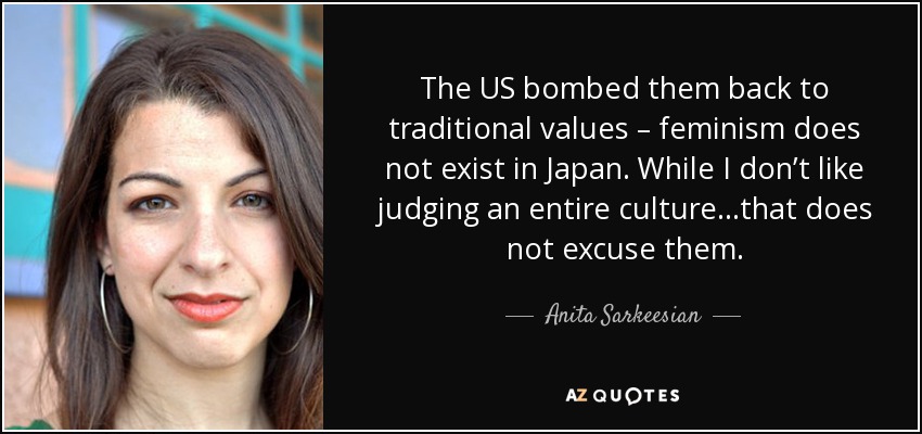 The US bombed them back to traditional values – feminism does not exist in Japan. While I don’t like judging an entire culture…that does not excuse them. - Anita Sarkeesian