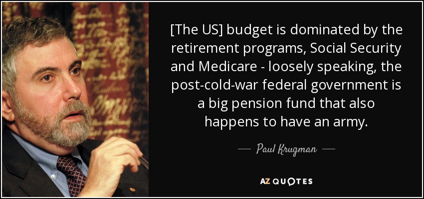 [The US] budget is dominated by the retirement programs, Social Security and Medicare - loosely speaking, the post-cold-war federal government is a big pension fund that also happens to have an army. - Paul Krugman