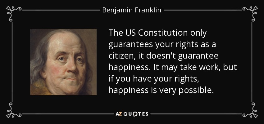 The US Constitution only guarantees your rights as a citizen, it doesn't guarantee happiness. It may take work, but if you have your rights, happiness is very possible. - Benjamin Franklin