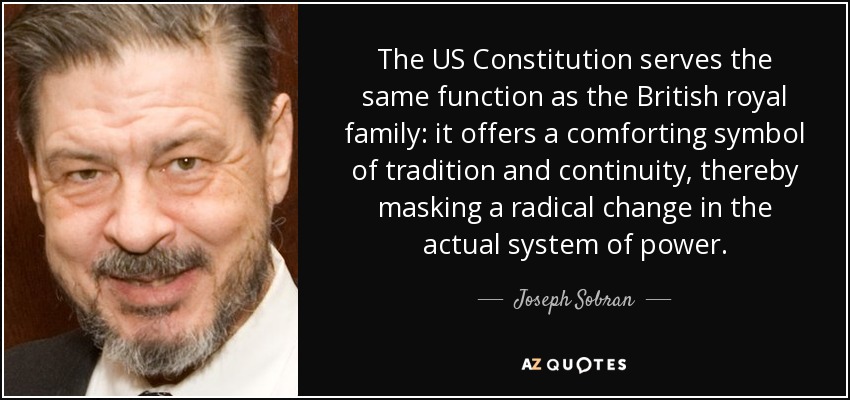 The US Constitution serves the same function as the British royal family: it offers a comforting symbol of tradition and continuity, thereby masking a radical change in the actual system of power. - Joseph Sobran