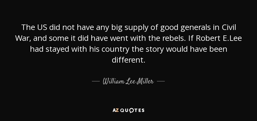 The US did not have any big supply of good generals in Civil War, and some it did have went with the rebels. If Robert E.Lee had stayed with his country the story would have been different. - William Lee Miller