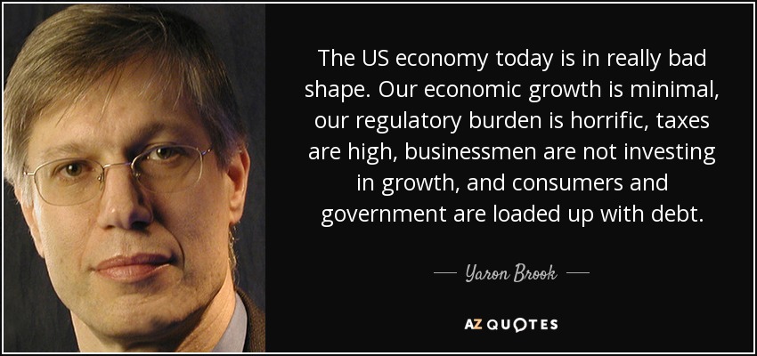 The US economy today is in really bad shape. Our economic growth is minimal, our regulatory burden is horrific, taxes are high, businessmen are not investing in growth, and consumers and government are loaded up with debt. - Yaron Brook