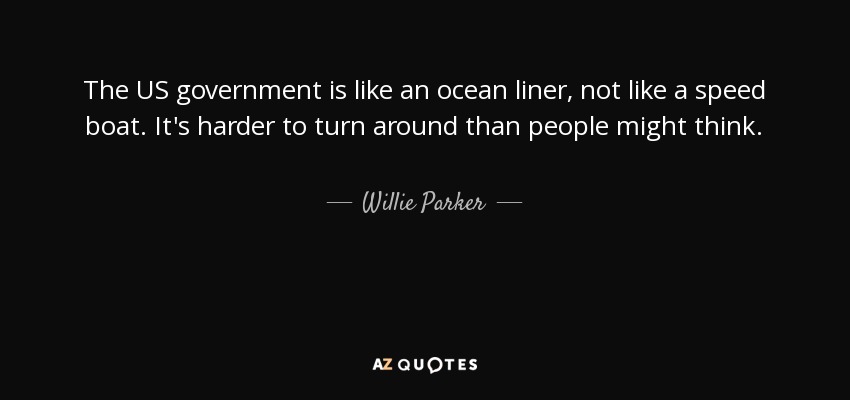 The US government is like an ocean liner, not like a speed boat. It's harder to turn around than people might think. - Willie Parker
