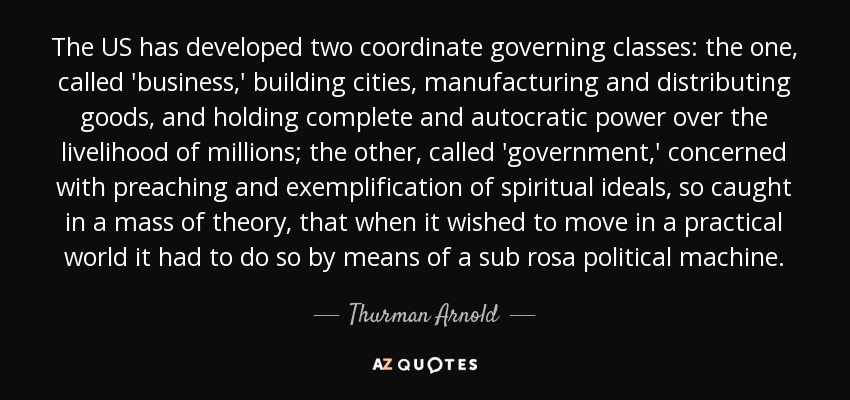 The US has developed two coordinate governing classes: the one, called 'business,' building cities, manufacturing and distributing goods, and holding complete and autocratic power over the livelihood of millions; the other, called 'government,' concerned with preaching and exemplification of spiritual ideals, so caught in a mass of theory, that when it wished to move in a practical world it had to do so by means of a sub rosa political machine. - Thurman Arnold