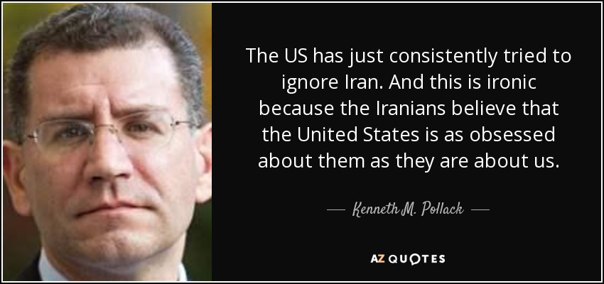 The US has just consistently tried to ignore Iran. And this is ironic because the Iranians believe that the United States is as obsessed about them as they are about us. - Kenneth M. Pollack