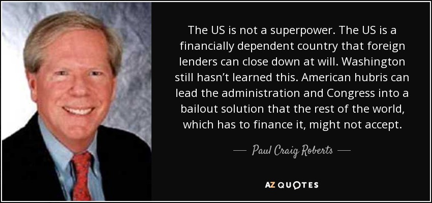 The US is not a superpower. The US is a financially dependent country that foreign lenders can close down at will. Washington still hasn’t learned this. American hubris can lead the administration and Congress into a bailout solution that the rest of the world, which has to finance it, might not accept. - Paul Craig Roberts