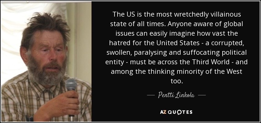 The US is the most wretchedly villainous state of all times. Anyone aware of global issues can easily imagine how vast the hatred for the United States - a corrupted, swollen, paralysing and suffocating political entity - must be across the Third World - and among the thinking minority of the West too. - Pentti Linkola