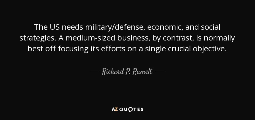 The US needs military/defense, economic, and social strategies. A medium-sized business, by contrast, is normally best off focusing its efforts on a single crucial objective. - Richard P. Rumelt