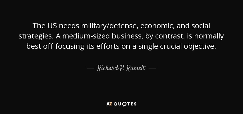 The US needs military/defense, economic, and social strategies. A medium-sized business, by contrast, is normally best off focusing its efforts on a single crucial objective. - Richard P. Rumelt
