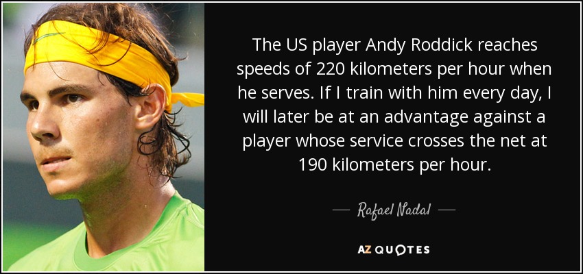 The US player Andy Roddick reaches speeds of 220 kilometers per hour when he serves. If I train with him every day, I will later be at an advantage against a player whose service crosses the net at 190 kilometers per hour. - Rafael Nadal