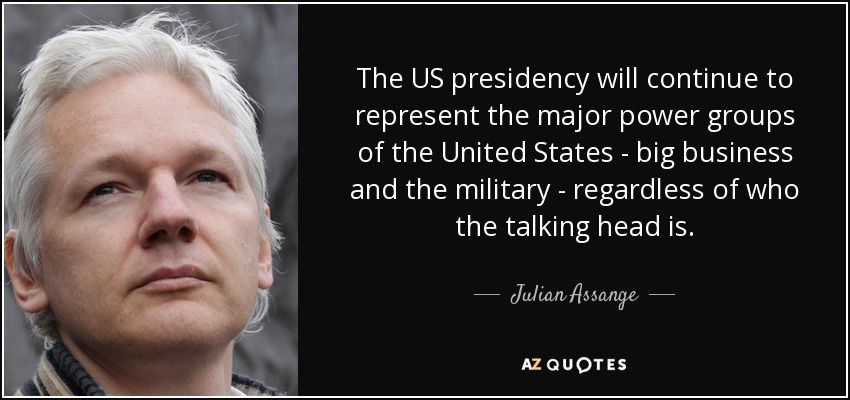 The US presidency will continue to represent the major power groups of the United States - big business and the military - regardless of who the talking head is. - Julian Assange