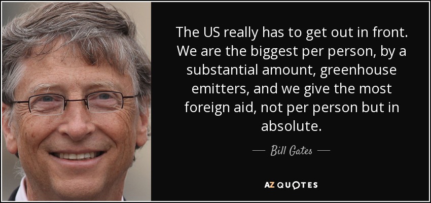 The US really has to get out in front. We are the biggest per person, by a substantial amount, greenhouse emitters, and we give the most foreign aid, not per person but in absolute. - Bill Gates