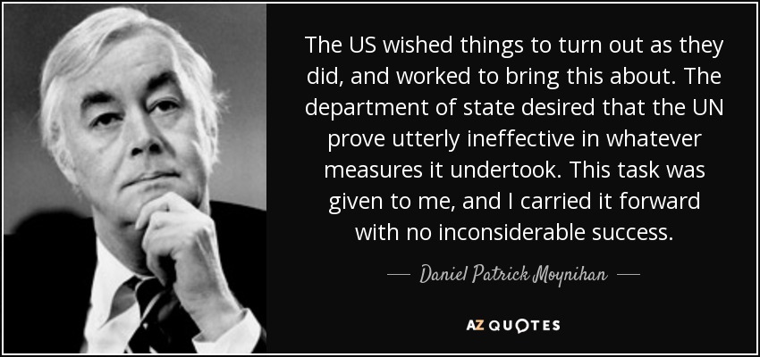 The US wished things to turn out as they did, and worked to bring this about. The department of state desired that the UN prove utterly ineffective in whatever measures it undertook. This task was given to me, and I carried it forward with no inconsiderable success. - Daniel Patrick Moynihan