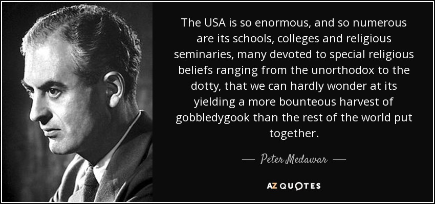 The USA is so enormous, and so numerous are its schools, colleges and religious seminaries, many devoted to special religious beliefs ranging from the unorthodox to the dotty, that we can hardly wonder at its yielding a more bounteous harvest of gobbledygook than the rest of the world put together. - Peter Medawar