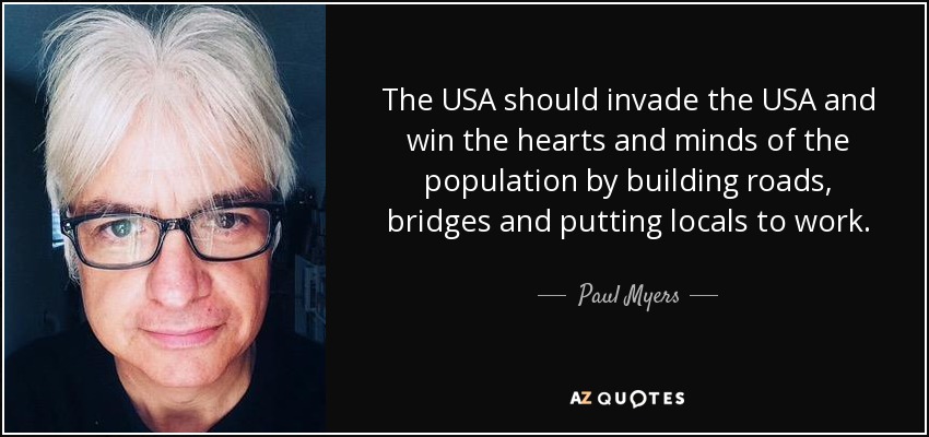 The USA should invade the USA and win the hearts and minds of the population by building roads, bridges and putting locals to work. - Paul Myers