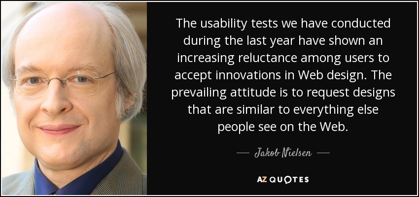 The usability tests we have conducted during the last year have shown an increasing reluctance among users to accept innovations in Web design. The prevailing attitude is to request designs that are similar to everything else people see on the Web. - Jakob Nielsen