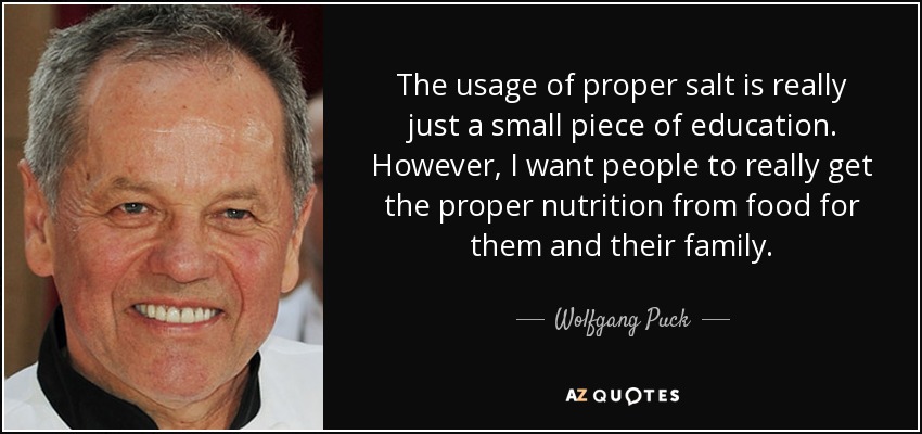 The usage of proper salt is really just a small piece of education. However, I want people to really get the proper nutrition from food for them and their family. - Wolfgang Puck