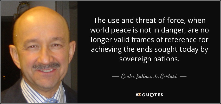 The use and threat of force, when world peace is not in danger, are no longer valid frames of reference for achieving the ends sought today by sovereign nations. - Carlos Salinas de Gortari