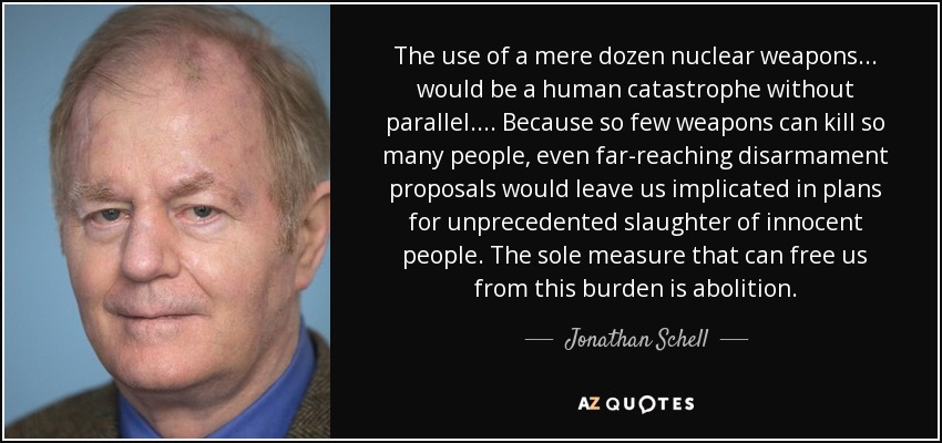 The use of a mere dozen nuclear weapons ... would be a human catastrophe without parallel. ... Because so few weapons can kill so many people, even far-reaching disarmament proposals would leave us implicated in plans for unprecedented slaughter of innocent people. The sole measure that can free us from this burden is abolition. - Jonathan Schell