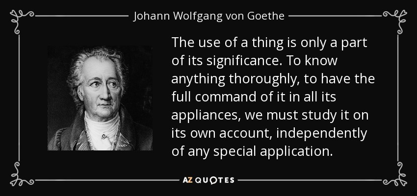 The use of a thing is only a part of its significance. To know anything thoroughly, to have the full command of it in all its appliances, we must study it on its own account, independently of any special application. - Johann Wolfgang von Goethe