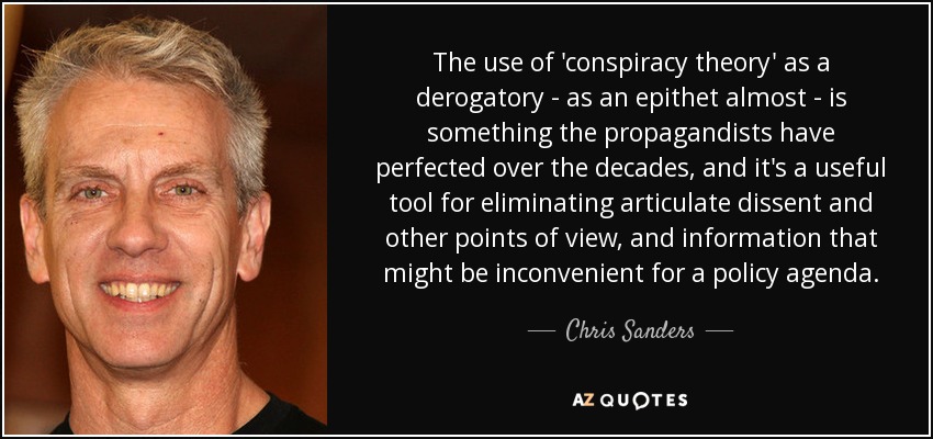 The use of 'conspiracy theory' as a derogatory - as an epithet almost - is something the propagandists have perfected over the decades, and it's a useful tool for eliminating articulate dissent and other points of view, and information that might be inconvenient for a policy agenda. - Chris Sanders