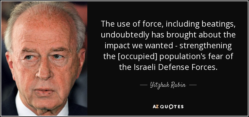 The use of force, including beatings, undoubtedly has brought about the impact we wanted - strengthening the [occupied] population's fear of the Israeli Defense Forces. - Yitzhak Rabin
