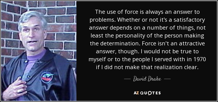 The use of force is always an answer to problems. Whether or not it's a satisfactory answer depends on a number of things, not least the personality of the person making the determination. Force isn't an attractive answer, though. I would not be true to myself or to the people I served with in 1970 if I did not make that realization clear. - David Drake