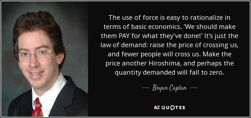 The use of force is easy to rationalize in terms of basic economics. 'We should make them PAY for what they've done!' It's just the law of demand: raise the price of crossing us, and fewer people will cross us. Make the price another Hiroshima, and perhaps the quantity demanded will fall to zero. - Bryan Caplan