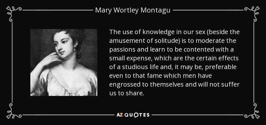 The use of knowledge in our sex (beside the amusement of solitude) is to moderate the passions and learn to be contented with a small expense, which are the certain effects of a studious life and, it may be, preferable even to that fame which men have engrossed to themselves and will not suffer us to share. - Mary Wortley Montagu