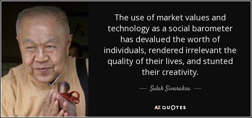 The use of market values and technology as a social barometer has devalued the worth of individuals, rendered irrelevant the quality of their lives, and stunted their creativity. - Sulak Sivaraksa