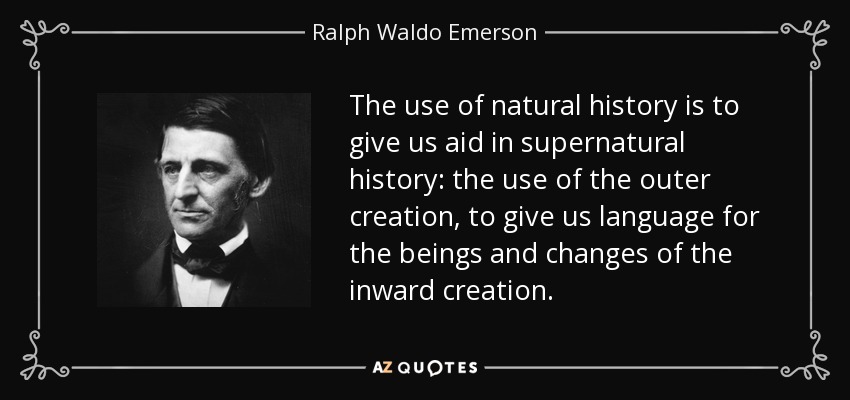 The use of natural history is to give us aid in supernatural history: the use of the outer creation, to give us language for the beings and changes of the inward creation. - Ralph Waldo Emerson