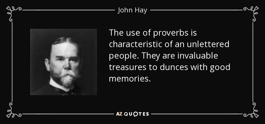 The use of proverbs is characteristic of an unlettered people. They are invaluable treasures to dunces with good memories. - John Hay