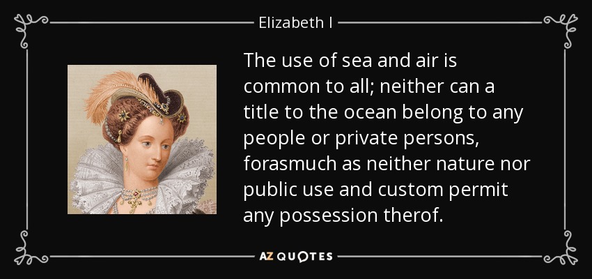 The use of sea and air is common to all; neither can a title to the ocean belong to any people or private persons, forasmuch as neither nature nor public use and custom permit any possession therof. - Elizabeth I