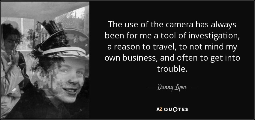 The use of the camera has always been for me a tool of investigation, a reason to travel, to not mind my own business, and often to get into trouble. - Danny Lyon