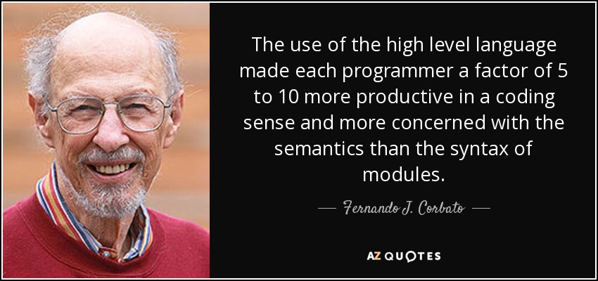The use of the high level language made each programmer a factor of 5 to 10 more productive in a coding sense and more concerned with the semantics than the syntax of modules. - Fernando J. Corbato