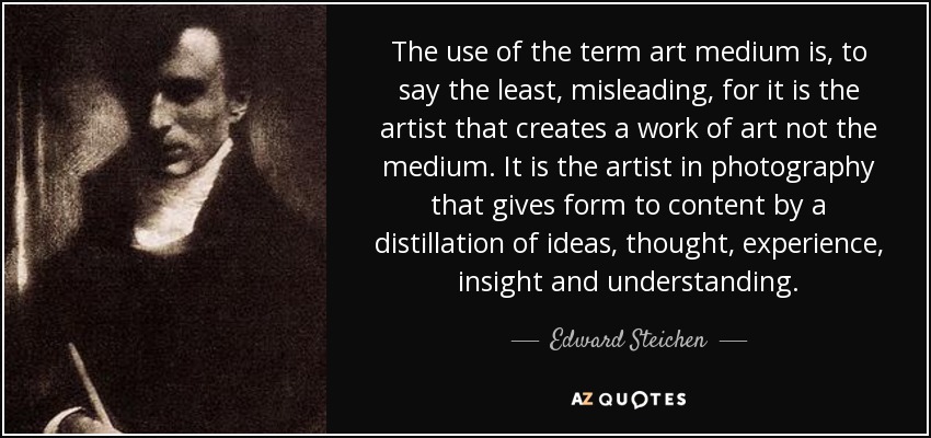The use of the term art medium is, to say the least, misleading, for it is the artist that creates a work of art not the medium. It is the artist in photography that gives form to content by a distillation of ideas, thought, experience, insight and understanding. - Edward Steichen