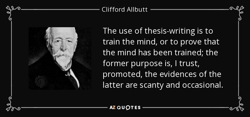 The use of thesis-writing is to train the mind, or to prove that the mind has been trained; the former purpose is, I trust, promoted, the evidences of the latter are scanty and occasional. - Clifford Allbutt