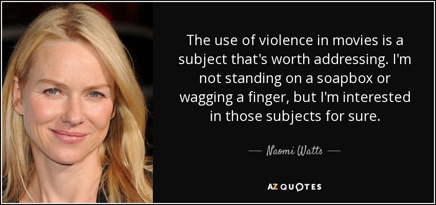 The use of violence in movies is a subject that's worth addressing. I'm not standing on a soapbox or wagging a finger, but I'm interested in those subjects for sure. - Naomi Watts
