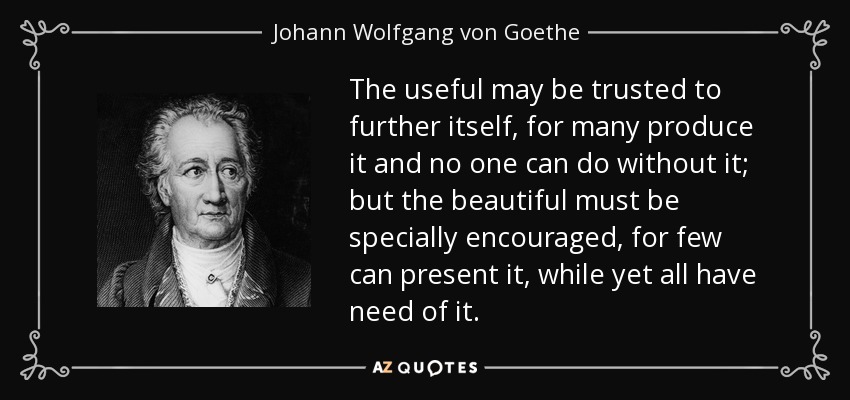 The useful may be trusted to further itself, for many produce it and no one can do without it; but the beautiful must be specially encouraged, for few can present it, while yet all have need of it. - Johann Wolfgang von Goethe