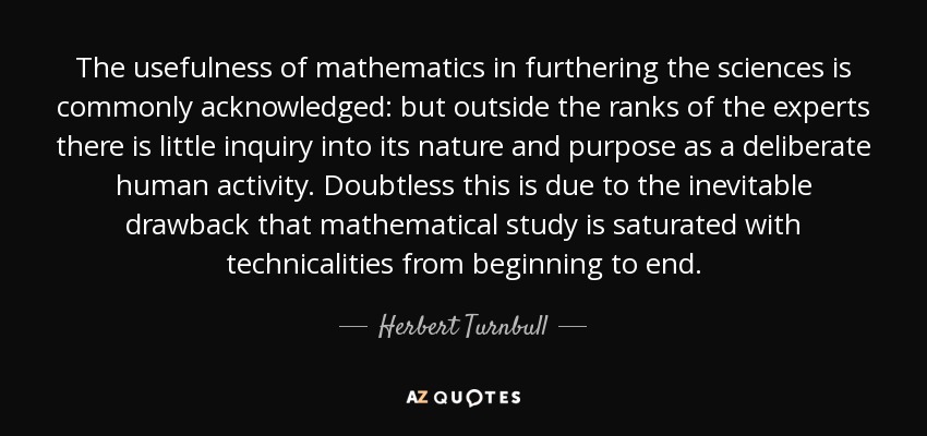 The usefulness of mathematics in furthering the sciences is commonly acknowledged: but outside the ranks of the experts there is little inquiry into its nature and purpose as a deliberate human activity. Doubtless this is due to the inevitable drawback that mathematical study is saturated with technicalities from beginning to end. - Herbert Turnbull