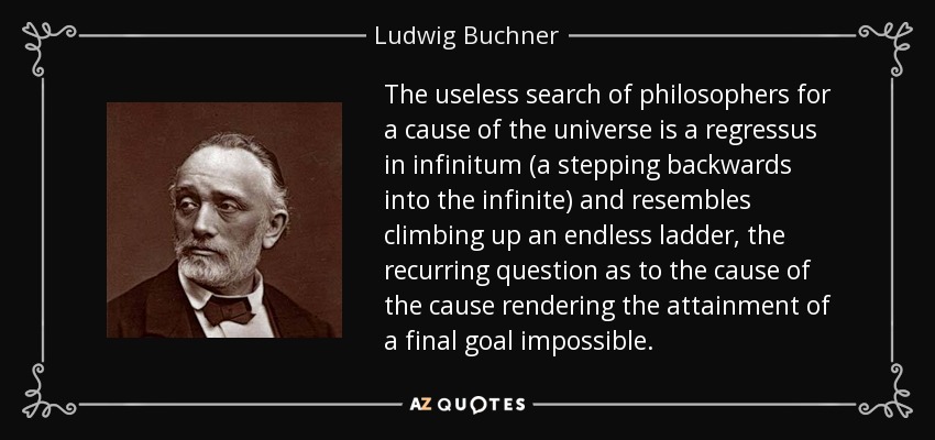 The useless search of philosophers for a cause of the universe is a regressus in infinitum (a stepping backwards into the infinite) and resembles climbing up an endless ladder, the recurring question as to the cause of the cause rendering the attainment of a final goal impossible. - Ludwig Buchner