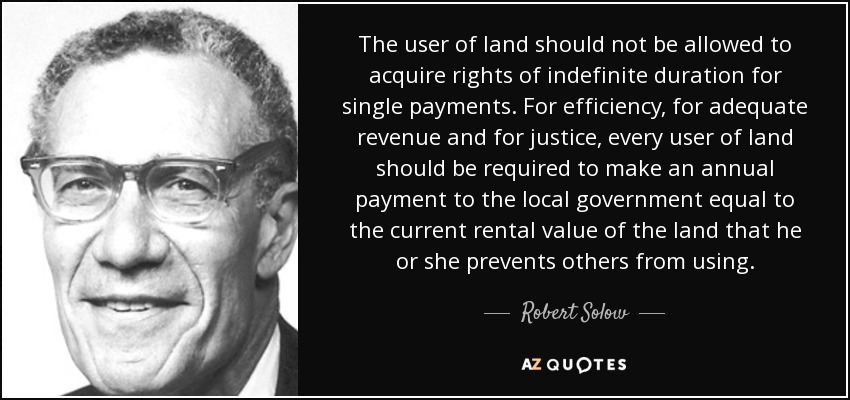 The user of land should not be allowed to acquire rights of indefinite duration for single payments. For efficiency, for adequate revenue and for justice, every user of land should be required to make an annual payment to the local government equal to the current rental value of the land that he or she prevents others from using. - Robert Solow