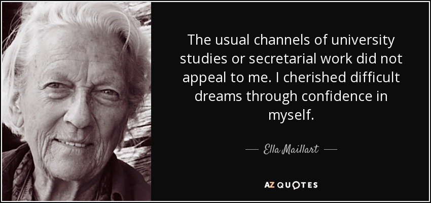 The usual channels of university studies or secretarial work did not appeal to me. I cherished difficult dreams through confidence in myself. - Ella Maillart