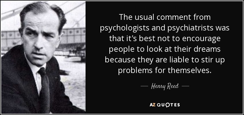 The usual comment from psychologists and psychiatrists was that it's best not to encourage people to look at their dreams because they are liable to stir up problems for themselves. - Henry Reed