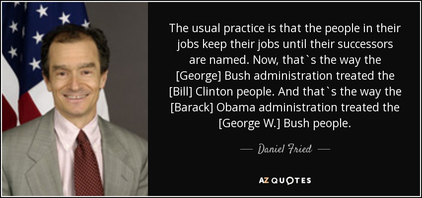 The usual practice is that the people in their jobs keep their jobs until their successors are named. Now, that`s the way the [George] Bush administration treated the [Bill] Clinton people. And that`s the way the [Barack] Obama administration treated the [George W.] Bush people. - Daniel Fried