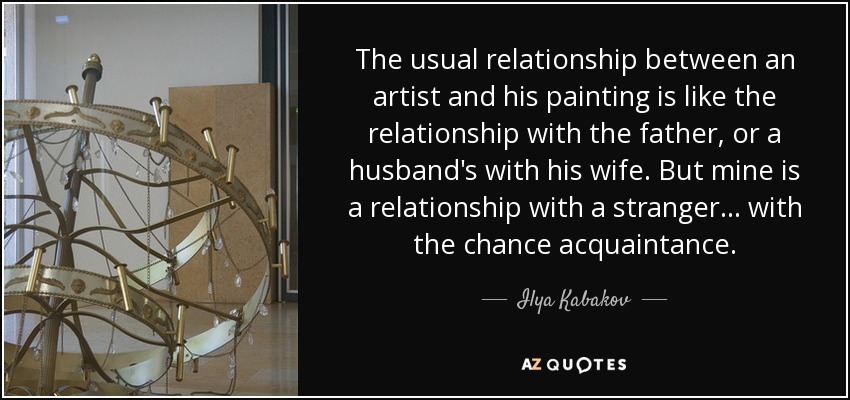 The usual relationship between an artist and his painting is like the relationship with the father, or a husband's with his wife. But mine is a relationship with a stranger... with the chance acquaintance. - Ilya Kabakov